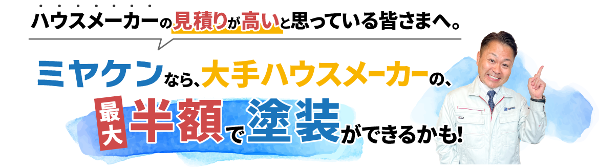 ハウスメーカーの見積りが高いと思っている皆さまへ。ミヤケンなら、大手ハウスメーカーの、最大半額で塗装ができるかも！